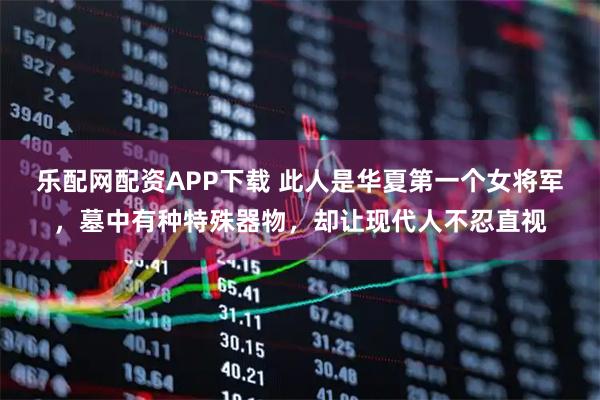 乐配网配资APP下载 此人是华夏第一个女将军，墓中有种特殊器物，却让现代人不忍直视