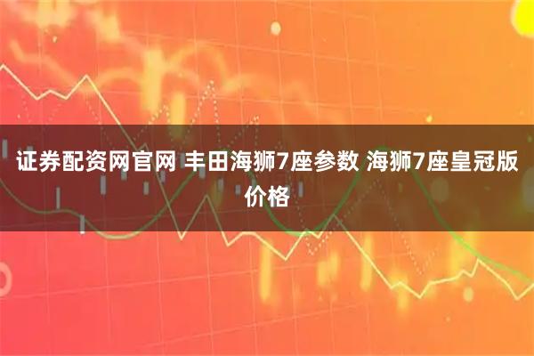证券配资网官网 丰田海狮7座参数 海狮7座皇冠版价格