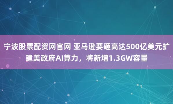宁波股票配资网官网 亚马逊要砸高达500亿美元扩建美政府AI算力，将新增1.3GW容量