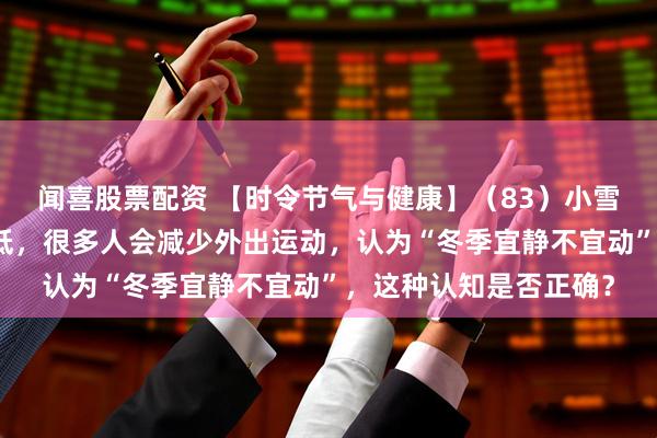 闻喜股票配资 【时令节气与健康】(83)小雪时节,随着气温的降低,很多人会减少外出运动,认为“冬季宜静不宜动”,这种认知是否正确?