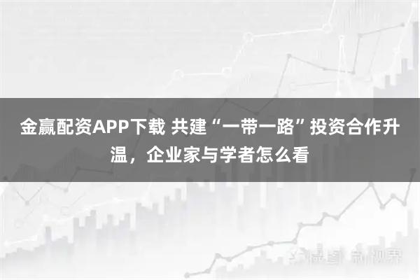 金赢配资APP下载 共建“一带一路”投资合作升温，企业家与学者怎么看