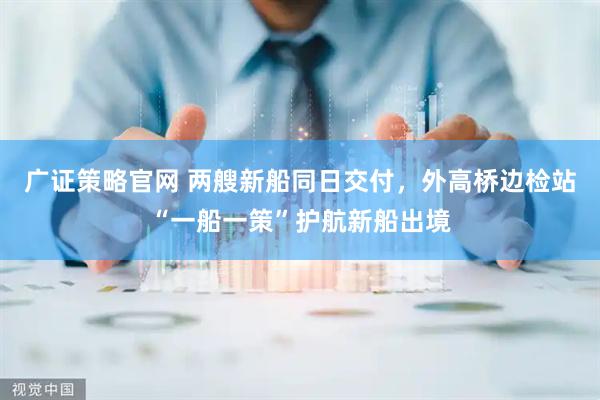 广证策略官网 两艘新船同日交付，外高桥边检站“一船一策”护航新船出境