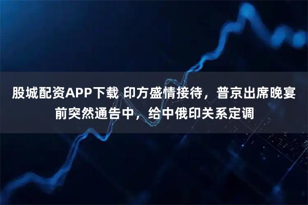股城配资APP下载 印方盛情接待,普京出席晚宴前突然通告中,给中俄印关系定调