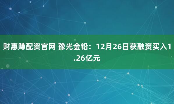 财惠赚配资官网 豫光金铅：12月26日获融资买入1.26亿元