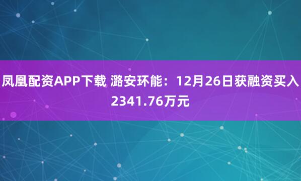 凤凰配资APP下载 潞安环能:12月26日获融资买入2341.76万元