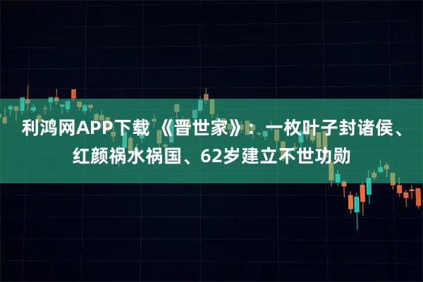 利鸿网APP下载 《晋世家》：一枚叶子封诸侯、红颜祸水祸国、62岁建立不世功勋