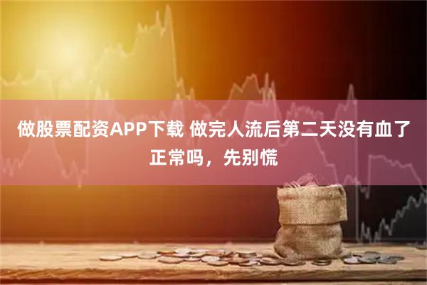 做股票配资APP下载 做完人流后第二天没有血了正常吗，先别慌