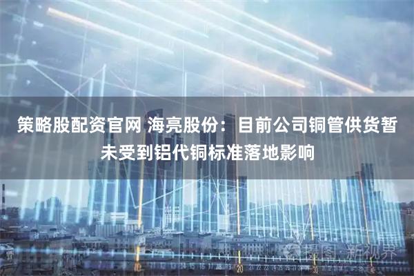 策略股配资官网 海亮股份：目前公司铜管供货暂未受到铝代铜标准落地影响