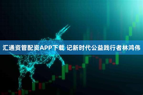 汇通资管配资APP下载 记新时代公益践行者林鸿伟