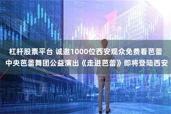 杠杆股票平台 诚邀1000位西安观众免费看芭蕾 中央芭蕾舞团公益演出《走进芭蕾》即将登陆西安